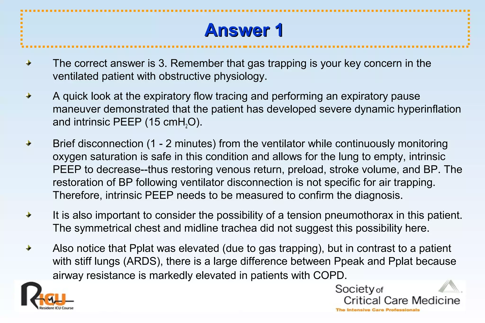 Answer 1Answer 1
The correct answer is 3. Remember that gas trapping is your key concern in the
ventilated patient with obstructive physiology.
A quick look at the expiratory flow tracing and performing an expiratory pause
maneuver demonstrated that the patient has developed severe dynamic hyperinflation
and intrinsic PEEP (15 cmH2O).
Brief disconnection (1 - 2 minutes) from the ventilator while continuously monitoring
oxygen saturation is safe in this condition and allows for the lung to empty, intrinsic
PEEP to decrease--thus restoring venous return, preload, stroke volume, and BP. The
restoration of BP following ventilator disconnection is not specific for air trapping.
Therefore, intrinsic PEEP needs to be measured to confirm the diagnosis.
It is also important to consider the possibility of a tension pneumothorax in this patient.
The symmetrical chest and midline trachea did not suggest this possibility here.
Also notice that Pplat was elevated (due to gas trapping), but in contrast to a patient
with stiff lungs (ARDS), there is a large difference between Ppeak and Pplat because
airway resistance is markedly elevated in patients with COPD.
 