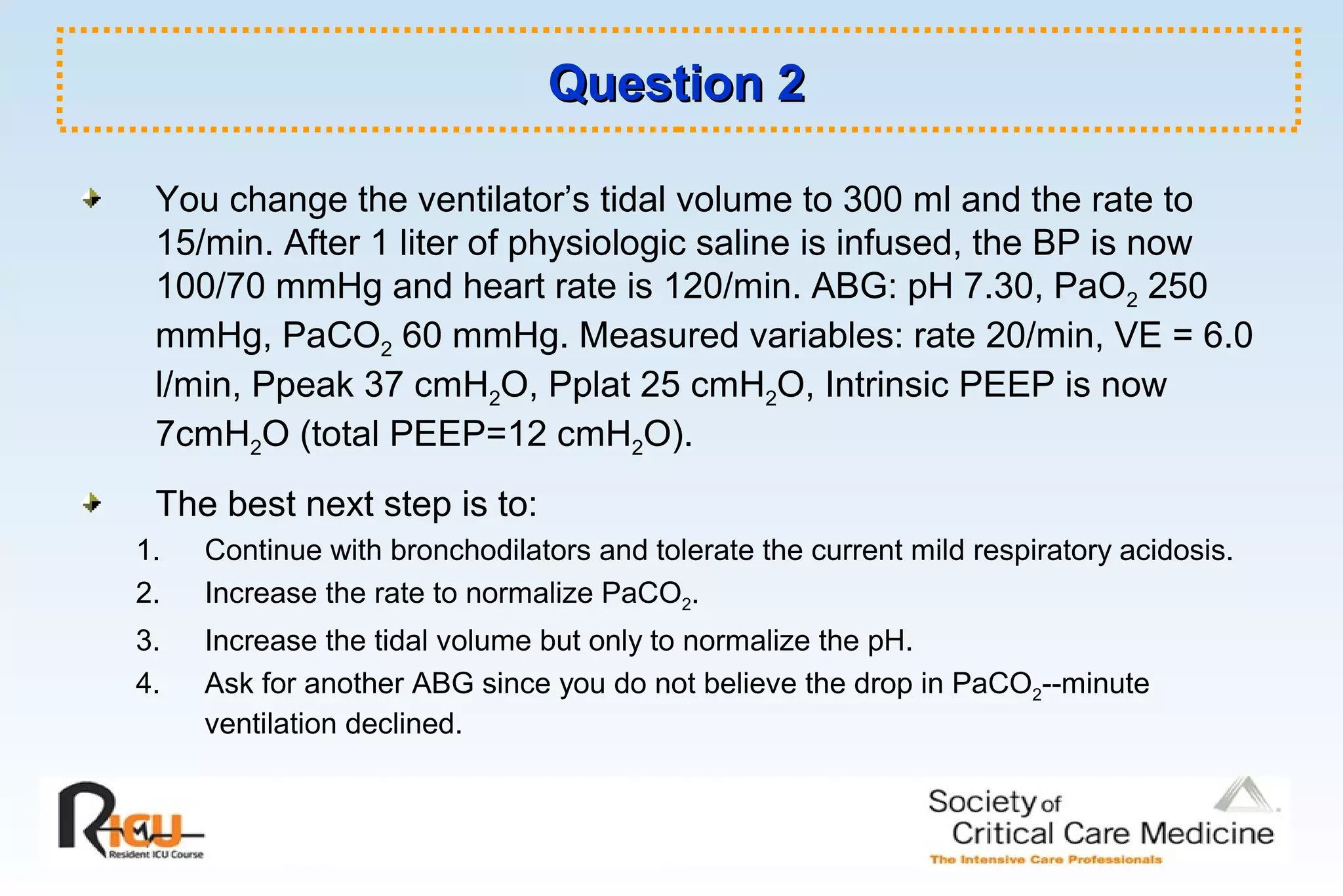 Question 2Question 2
You change the ventilator’s tidal volume to 300 ml and the rate to
15/min. After 1 liter of physiologic saline is infused, the BP is now
100/70 mmHg and heart rate is 120/min. ABG: pH 7.30, PaO2 250
mmHg, PaCO2 60 mmHg. Measured variables: rate 20/min, VE = 6.0
l/min, Ppeak 37 cmH2O, Pplat 25 cmH2O, Intrinsic PEEP is now
7cmH2O (total PEEP=12 cmH2O).
The best next step is to:
1. Continue with bronchodilators and tolerate the current mild respiratory acidosis.
2. Increase the rate to normalize PaCO2.
3. Increase the tidal volume but only to normalize the pH.
4. Ask for another ABG since you do not believe the drop in PaCO2--minute
ventilation declined.
 