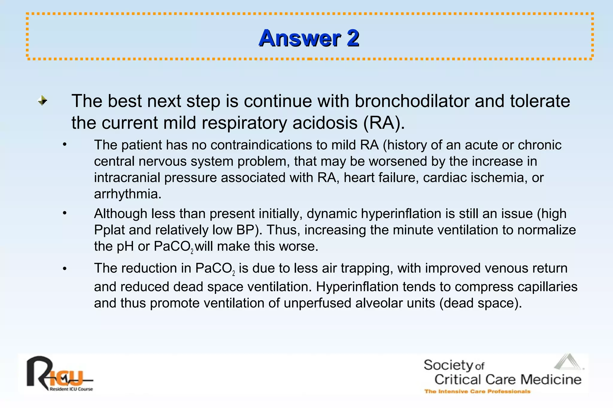 Answer 2Answer 2
The best next step is continue with bronchodilator and tolerate
the current mild respiratory acidosis (RA).
• The patient has no contraindications to mild RA (history of an acute or chronic
central nervous system problem, that may be worsened by the increase in
intracranial pressure associated with RA, heart failure, cardiac ischemia, or
arrhythmia.
• Although less than present initially, dynamic hyperinflation is still an issue (high
Pplat and relatively low BP). Thus, increasing the minute ventilation to normalize
the pH or PaCO2 will make this worse.
• The reduction in PaCO2 is due to less air trapping, with improved venous return
and reduced dead space ventilation. Hyperinflation tends to compress capillaries
and thus promote ventilation of unperfused alveolar units (dead space).
 
