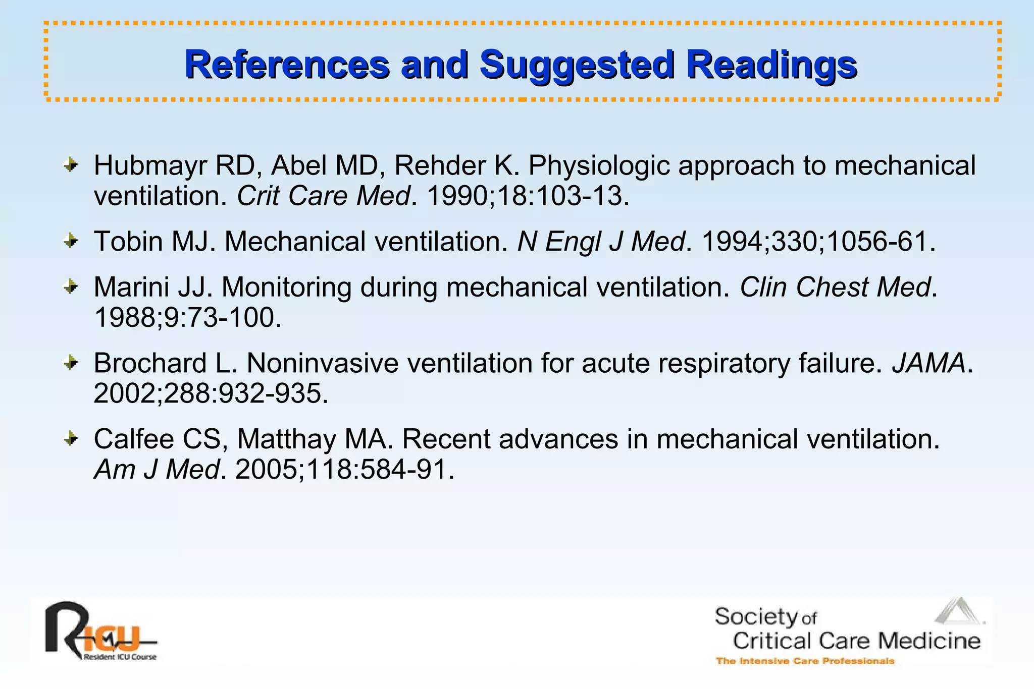 References and Suggested ReadingsReferences and Suggested Readings
Hubmayr RD, Abel MD, Rehder K. Physiologic approach to mechanical
ventilation. Crit Care Med. 1990;18:103-13.
Tobin MJ. Mechanical ventilation. N Engl J Med. 1994;330;1056-61.
Marini JJ. Monitoring during mechanical ventilation. Clin Chest Med.
1988;9:73-100.
Brochard L. Noninvasive ventilation for acute respiratory failure. JAMA.
2002;288:932-935.
Calfee CS, Matthay MA. Recent advances in mechanical ventilation.
Am J Med. 2005;118:584-91.
 