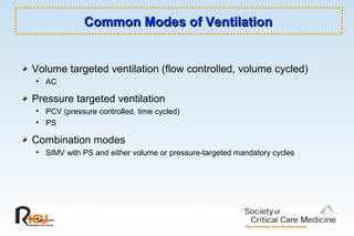 Common Modes of VentilationCommon Modes of Ventilation
Volume targeted ventilation (flow controlled, volume cycled)
• AC
Pressure targeted ventilation
• PCV (pressure controlled, time cycled)
• PS
Combination modes
• SIMV with PS and either volume or pressure-targeted mandatory cycles
 
