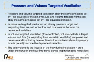 Pressure and Volume Targeted VentilationPressure and Volume Targeted Ventilation
Pressure and volume targeted ventilation obey the same principles set
by the equation of motion. Pressure and volume targeted ventilation
obey the same principles set by the equation of motion.
In pressure-targeted ventilation: an airway pressure target and
inspiratory time are set, while flow and tidal volume become the
dependent variables.
In volume targeted ventilation (flow-controlled, volume cycled), a target
volume and flow (or inspiratory time in certain ventilator) are preset and
pressure and inspiratory time (or flow in the ventilator where inspiratory
time is preset) become the dependent variables.
The tidal volume is the integral of the flow during inspiration = area
under the curve of the flow time curve during inspiration (see next slide).
 