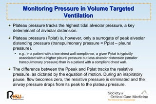 Monitoring Pressure in Volume TargetedMonitoring Pressure in Volume Targeted
VentilationVentilation
Plateau pressure tracks the highest tidal alveolar pressure, a key
determinant of alveolar distension.
Plateau pressure (Pplat) is, however, only a surrogate of peak alveolar
distending pressure (transpulmonary pressure = Pplat – pleural
pressure).
• e.g., in a patient with a low chest wall compliance, a given Pplat is typically
associated with a higher pleural pressure but less alveolar distension (smaller
transpulmonary pressure) than in a patient with a compliant chest wall.
The difference between the Ppeak and Pplat tracks the resistive
pressure, as dictated by the equation of motion. During an inspiratory
pause, flow becomes zero, the resistive pressure is eliminated and the
airway pressure drops from its peak to the plateau pressure.
 