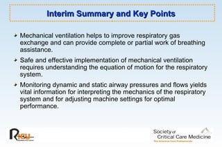 Interim Summary and Key PointsInterim Summary and Key Points
Mechanical ventilation helps to improve respiratory gas
exchange and can provide complete or partial work of breathing
assistance.
Safe and effective implementation of mechanical ventilation
requires understanding the equation of motion for the respiratory
system.
Monitoring dynamic and static airway pressures and flows yields
vital information for interpreting the mechanics of the respiratory
system and for adjusting machine settings for optimal
performance.
 