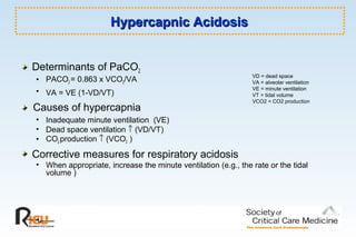 Hypercapnic AcidosisHypercapnic Acidosis
Determinants of PaCO2
• PACO2 = 0.863 x VCO2/VA
• VA = VE (1-VD/VT)
Causes of hypercapnia
• Inadequate minute ventilation (VE)
• Dead space ventilation ↑ (VD/VT)
• CO2 production ↑ (VCO2 )
Corrective measures for respiratory acidosis
• When appropriate, increase the minute ventilation (e.g., the rate or the tidal
volume )
VD = dead space
VA = alveolar ventilation
VE = minute ventilation
VT = tidal volume
VCO2 = CO2 production
 