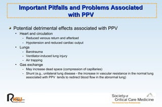 Important Pitfalls and Problems AssociatedImportant Pitfalls and Problems Associated
with PPVwith PPV
Potential detrimental effects associated with PPV
• Heart and circulation
- Reduced venous return and afterload
- Hypotension and reduced cardiac output
• Lungs
- Barotrauma
- Ventilator-induced lung injury
- Air trapping
• Gas exchange
- May increase dead space (compression of capillaries)
- Shunt (e.g., unilateral lung disease - the increase in vascular resistance in the normal lung
associated with PPV tends to redirect blood flow in the abnormal lung)
 