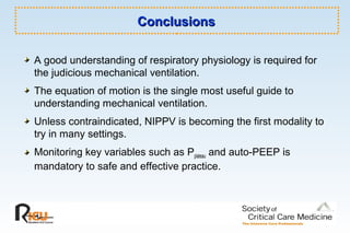ConclusionsConclusions
A good understanding of respiratory physiology is required for
the judicious mechanical ventilation.
The equation of motion is the single most useful guide to
understanding mechanical ventilation.
Unless contraindicated, NIPPV is becoming the first modality to
try in many settings.
Monitoring key variables such as Pplateau and auto-PEEP is
mandatory to safe and effective practice.
 