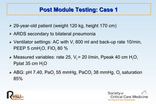 Post Module Testing: Case 1Post Module Testing: Case 1
29-year-old patient (weight 120 kg, height 170 cm)
ARDS secondary to bilateral pneumonia
Ventilator settings: AC with VT 800 ml and back-up rate 10/min,
PEEP 5 cmH2O, FIO2 80 %
Measured variables: rate 25, VE = 20 l/min, Ppeak 40 cm H2O,
Pplat 35 cm H2O
ABG: pH 7.40, PaO2 55 mmHg, PaCO2 38 mmHg, O2 saturation
85%
 