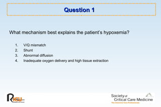 Question 1Question 1
What mechanism best explains the patient’s hypoxemia?
1. V/Q mismatch
2. Shunt
3. Abnormal diffusion
4. Inadequate oxygen delivery and high tissue extraction
 