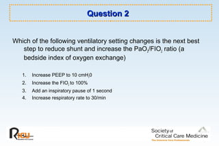 Question 2Question 2
Which of the following ventilatory setting changes is the next best
step to reduce shunt and increase the PaO2/FIO2 ratio (a
bedside index of oxygen exchange)
1. Increase PEEP to 10 cmH20
2. Increase the FIO2 to 100%
3. Add an inspiratory pause of 1 second
4. Increase respiratory rate to 30/min
 
