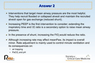 Answer 2Answer 2
Interventions that target mean airway pressure are the most helpful.
They help recruit flooded or collapsed alveoli and maintain the recruited
alveoli open for gas exchange (reduced shunt).
Increasing PEEP is the first intervention to consider; extending the
inspiratory time and I:E ratio is a secondary option to raise mean airway
pressure.
In the presence of shunt, increasing the FIO2 would reduce the ratio.
Although increasing rate may affect meanPaw, its impact is overall
minor. Rate adjustment is mainly used to control minute ventilation and
its consequences on:
• air trapping
• PaCO2 and pH
 