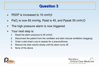 Question 3Question 3
PEEP is increased to 10 cmH20
PaO2 is now 85 mmHg, Pplat is 45, and Ppeak 50 cmH2O
The high pressure alarm is now triggered.
Your next step is:
1. Reset the alarm pressure to 55 cmH20.
2. Disconnect the patient from the ventilator and start manual ventilation (bagging).
3. Order a stat chest x-ray to assess for a pneumothorax.
4. Reduce the tidal volume slowly until the alarm turns off.
5. None of the above
 