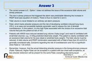 Answer 3Answer 3
The correct answer is 5. Option 1 does not address the issue of the excessive tidal volume and
airway pressure.
The rise in airway pressure that triggered the alarm was predictable following the increase in
PEEP level (see equation of motion). There is thus no need for 2 and 3.
Tidal volume is never titrated to an arbitrary set alarm pressure.
Pplat, which tracks alveolar pressure and the risk of developing ventilator-induced lung injury
(VILI), is an easy and accessible bedside parameter used to assess the risk of alveolar
overdistension. In this patient, it is the high Pplat associated with the choice of an excessive tidal
volume that puts the patient at risk of VILI.
Patients with ARDS have reduced aerated lung volume (“baby lungs”) and need to ventilated with
small tidal volumes: e.g., 6 ml/kg predicted ideal body weight. This patient is clearly ventilated with
an excessive tidal volume for his size (ideal or predicted body weight). The tidal volume must be
reduced. A tidal volume and PEEP combination associated with a Pplat of less than 25 cmH2O is
generally considered safe. Concerns regarding the risk of overdistension and VILI is significant
when Pplat is > 30 cmH2O.
Remember, however, that the actual distending alveolar pressure is the transpulmonary pressure
(Pplat- Ppleural). Higher Pplat can be accepted in a patient with low chest wall compliance, as
less alveolar distension will be present for the same Pplat, everything else being equal.
 