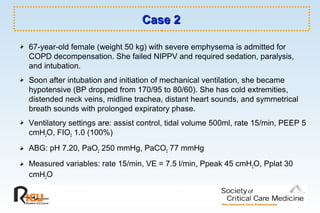 Case 2Case 2
67-year-old female (weight 50 kg) with severe emphysema is admitted for
COPD decompensation. She failed NIPPV and required sedation, paralysis,
and intubation.
Soon after intubation and initiation of mechanical ventilation, she became
hypotensive (BP dropped from 170/95 to 80/60). She has cold extremities,
distended neck veins, midline trachea, distant heart sounds, and symmetrical
breath sounds with prolonged expiratory phase.
Ventilatory settings are: assist control, tidal volume 500ml, rate 15/min, PEEP 5
cmH2O, FIO2 1.0 (100%)
ABG: pH 7.20, PaO2 250 mmHg, PaCO2 77 mmHg
Measured variables: rate 15/min, VE = 7.5 l/min, Ppeak 45 cmH2O, Pplat 30
cmH2O
 