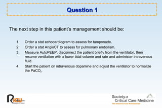 Question 1Question 1
The next step in this patient’s management should be:
1. Order a stat echocardiogram to assess for tamponade.
2. Order a stat AngioCT to assess for pulmonary embolism.
3. Measure AutoPEEP, disconnect the patient briefly from the ventilator, then
resume ventilation with a lower tidal volume and rate and administer intravenous
fluid.
4. Start the patient on intravenous dopamine and adjust the ventilator to normalize
the PaCO2.
 
