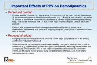 Decreased preload
• Positive alveolar pressure  ↑ lung volume  compression of the heart by the inflated lungs
 the intramural pressure of the heart cavities rises (e.g., ↑ RAP)  venous return decreases
 preload is reduced  stroke volume decreases  cardiac output and blood pressure may
drop. This can be minimized with i.v. fluid, which helps restore adequate venous return and
preload.
• Patients who are very sensitive to change in preload conditions (e.g., presence of
hypovolemia, tamponade, PE, severe air trapping) are particularly prone to hypotension when
PPV is initiated.
Reduced afterload
• Lung expansion increases extramural pressure (which helps pump blood out of the thorax)
and thereby reduces LV afterload.
• When the cardiac performance is mainly determined by changes in afterload than in preload
conditions (e.g., hypervolemic patient with systolic heart failure), PPV may be associated with
an improved stroke volume. PPV is very helpful in patients with cardiogenic pulmonary
edema, as it helps to reduce preload (lung congestion) and afterload. As a result stroke
volume tends to increase.
Important Effects of PPV on HemodynamicsImportant Effects of PPV on Hemodynamics
 