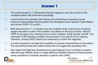 Answer 1Answer 1
The correct answer is 3. Remember that gas trapping is your key concern in the
ventilated patient with obstructive physiology.
A quick look at the expiratory flow tracing and performing an expiratory pause
maneuver demonstrated that the patient has developed severe dynamic hyperinflation
and intrinsic PEEP (15 cmH2O).
Brief disconnection (1 - 2 minutes) from the ventilator while continuously monitoring
oxygen saturation is safe in this condition and allows for the lung to empty, intrinsic
PEEP to decrease--thus restoring venous return, preload, stroke volume, and BP. The
restoration of BP following ventilator disconnection is not specific for air trapping.
Therefore, intrinsic PEEP needs to be measured to confirm the diagnosis.
It is also important to consider the possibility of a tension pneumothorax in this patient.
The symmetrical chest and midline trachea did not suggest this possibility here.
Also notice that Pplat was elevated (due to gas trapping), but in contrast to a patient
with stiff lungs (ARDS), there is a large difference between Ppeak and Pplat because
airway resistance is markedly elevated in patients with COPD.
 