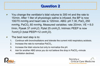 Question 2Question 2
You change the ventilator’s tidal volume to 300 ml and the rate to
15/min. After 1 liter of physiologic saline is infused, the BP is now
100/70 mmHg and heart rate is 120/min. ABG: pH 7.30, PaO2 250
mmHg, PaCO2 60 mmHg. Measured variables: rate 20/min, VE = 6.0
l/min, Ppeak 37 cmH2O, Pplat 25 cmH2O, Intrinsic PEEP is now
7cmH2O (total PEEP=12 cmH2O).
The best next step is to:
1. Continue with bronchodilators and tolerate the current mild respiratory acidosis.
2. Increase the rate to normalize PaCO2.
3. Increase the tidal volume but only to normalize the pH.
4. Ask for another ABG since you do not believe the drop in PaCO2--minute
ventilation declined.
 