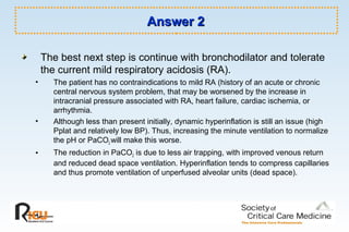 Answer 2Answer 2
The best next step is continue with bronchodilator and tolerate
the current mild respiratory acidosis (RA).
• The patient has no contraindications to mild RA (history of an acute or chronic
central nervous system problem, that may be worsened by the increase in
intracranial pressure associated with RA, heart failure, cardiac ischemia, or
arrhythmia.
• Although less than present initially, dynamic hyperinflation is still an issue (high
Pplat and relatively low BP). Thus, increasing the minute ventilation to normalize
the pH or PaCO2 will make this worse.
• The reduction in PaCO2 is due to less air trapping, with improved venous return
and reduced dead space ventilation. Hyperinflation tends to compress capillaries
and thus promote ventilation of unperfused alveolar units (dead space).
 
