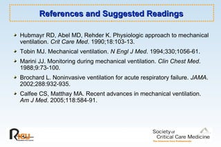 References and Suggested ReadingsReferences and Suggested Readings
Hubmayr RD, Abel MD, Rehder K. Physiologic approach to mechanical
ventilation. Crit Care Med. 1990;18:103-13.
Tobin MJ. Mechanical ventilation. N Engl J Med. 1994;330;1056-61.
Marini JJ. Monitoring during mechanical ventilation. Clin Chest Med.
1988;9:73-100.
Brochard L. Noninvasive ventilation for acute respiratory failure. JAMA.
2002;288:932-935.
Calfee CS, Matthay MA. Recent advances in mechanical ventilation.
Am J Med. 2005;118:584-91.
 