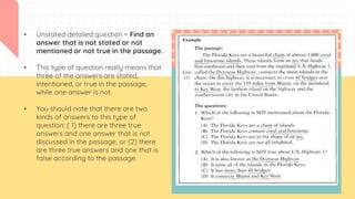 • Unstated detailed question = Find an
answer that is not stated or not
mentioned or not true in the passage.
• This type of question really means that
three of the answers are stated,
intentioned, or true in the passage,
while one answer is not.
• You should note that there are two
kinds of answers to this type of
question: ( 1) there are three true
answers and one answer that is not
discussed in the passage, or (2) there
are three true answers and one that is
false according to the passage.
 
