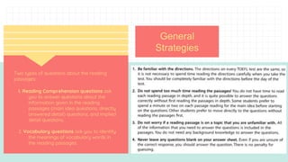 NOV
202
0
Two types of questions about the reading
passages:
l. Reading Comprehension questions ask
you to answer questions about the
information given in the reading
passages (main idea questions, directly
answered detail) questions, and implied
detail questions.
2. Vocabulary questions ask you to identify
the meanings of vocabulary words in
the reading passages.
General
Strategies
 