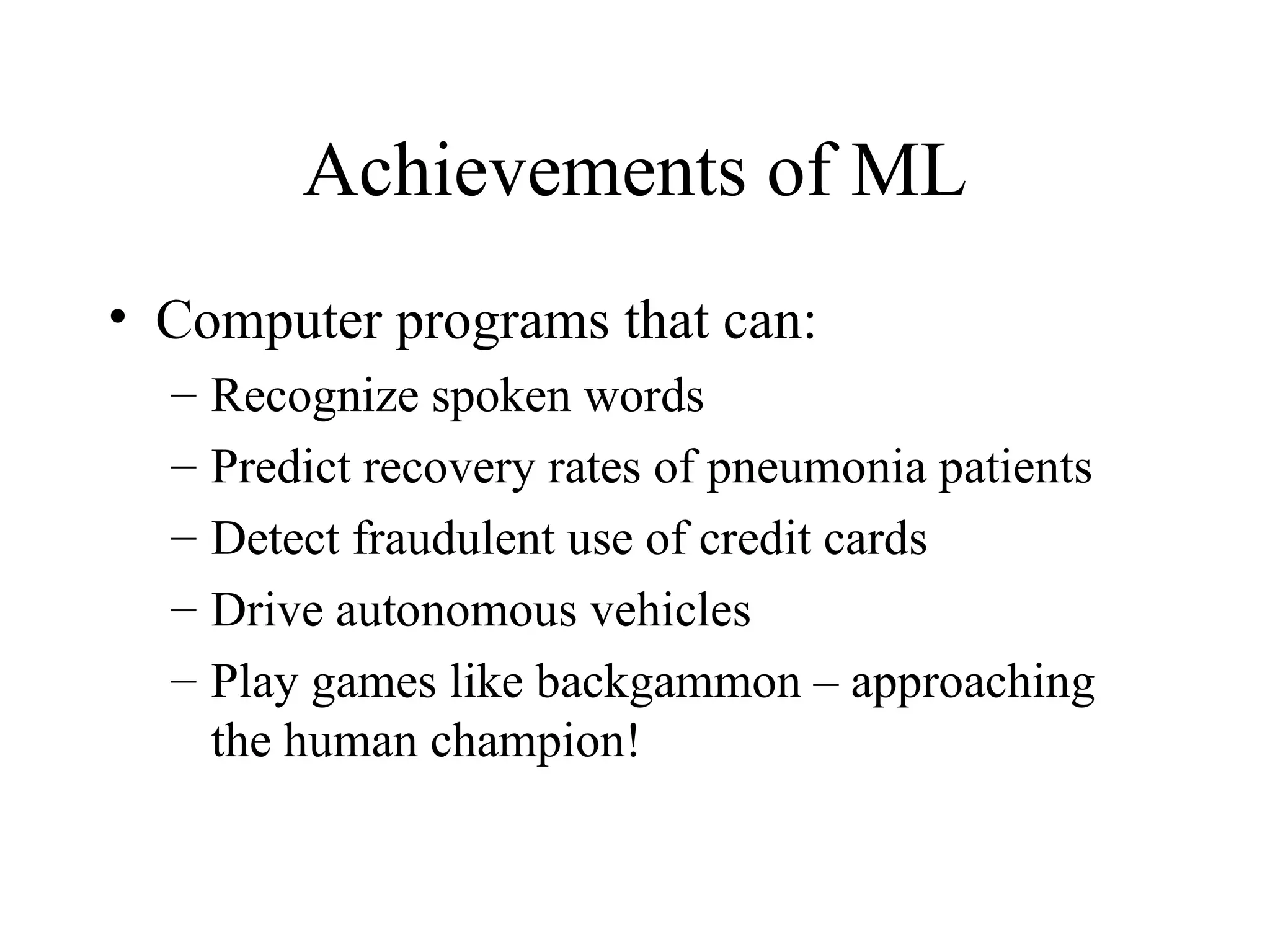 Achievements of ML Computer programs that can: Recognize spoken words Predict recovery rates of pneumonia patients Detect fraudulent use of credit cards Drive autonomous vehicles Play games like backgammon – approaching the human champion! 