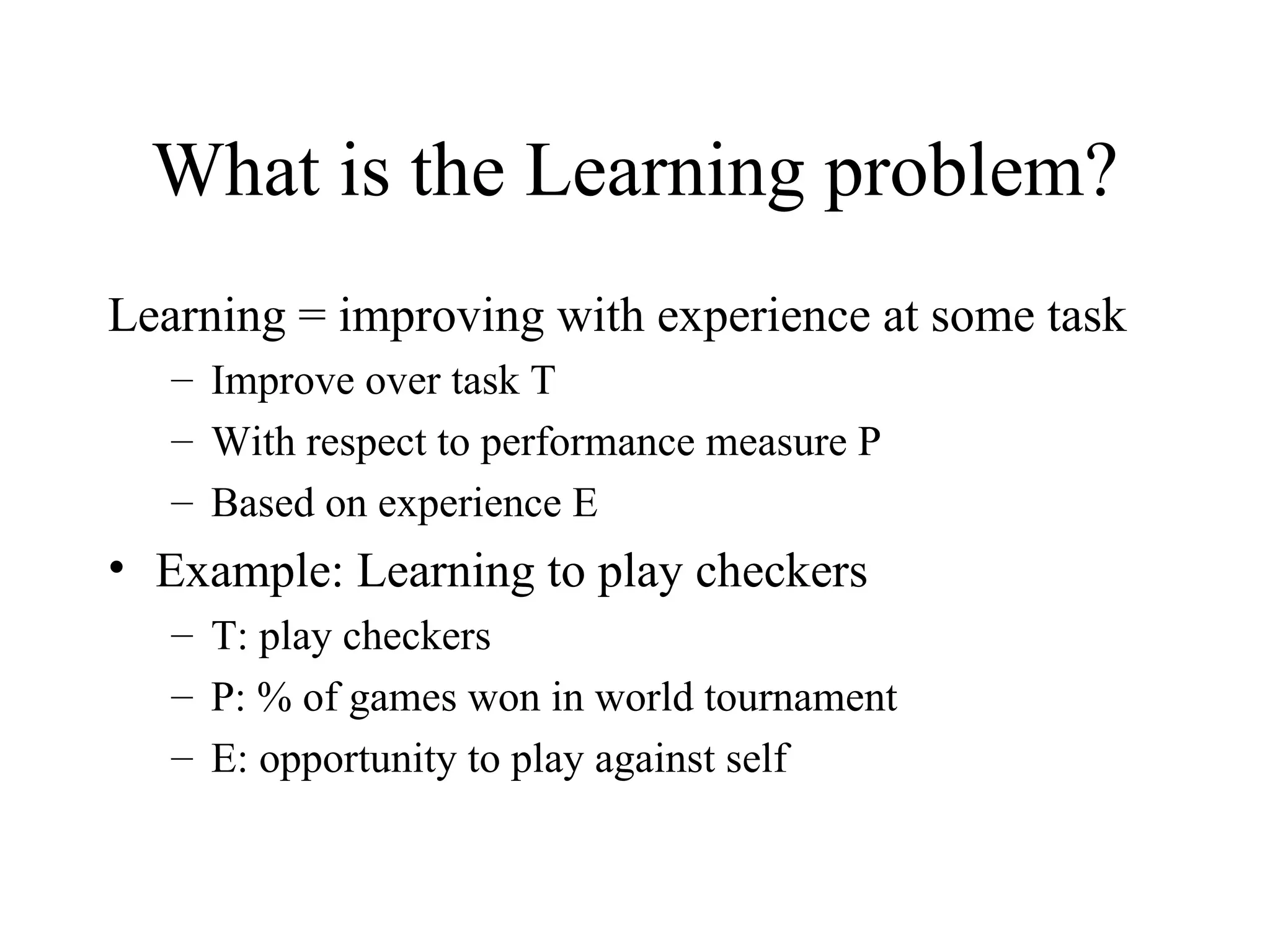 What is the Learning problem? Learning = improving with experience at some task Improve over task T With respect to performance measure P Based on experience E Example: Learning to play checkers T: play checkers P: % of games won in world tournament E: opportunity to play against self 