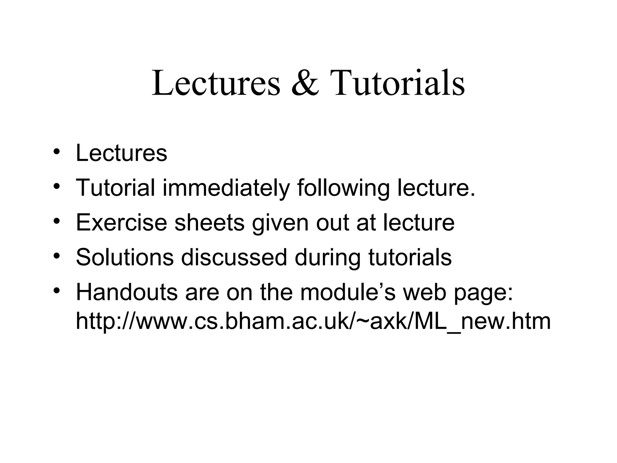 Lectures & Tutorials Lectures Tutorial immediately following lecture. Exercise sheets given out at lecture Solutions discussed during tutorials Handouts are on the module’s web page: http://www.cs.bham.ac.uk/~axk/ML_new.htm 