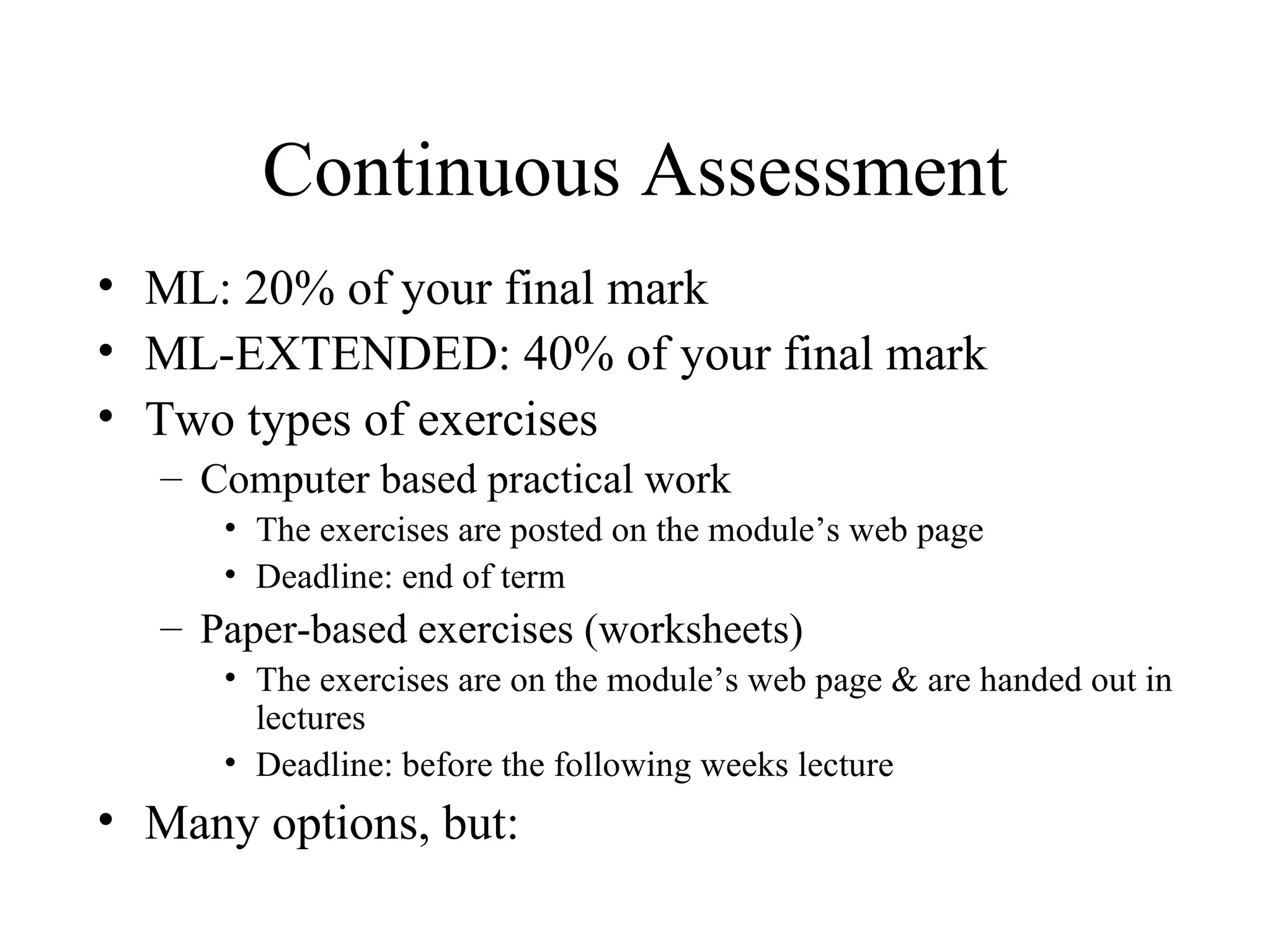 Continuous Assessment ML: 20% of your final mark ML-EXTENDED: 40% of your final mark Two types of exercises Computer based practical work The exercises are posted on the module’s web page Deadline: end of term Paper-based exercises (worksheets) The exercises are on the module’s web page & are handed out in lectures Deadline: before the following weeks lecture Many options, but: 