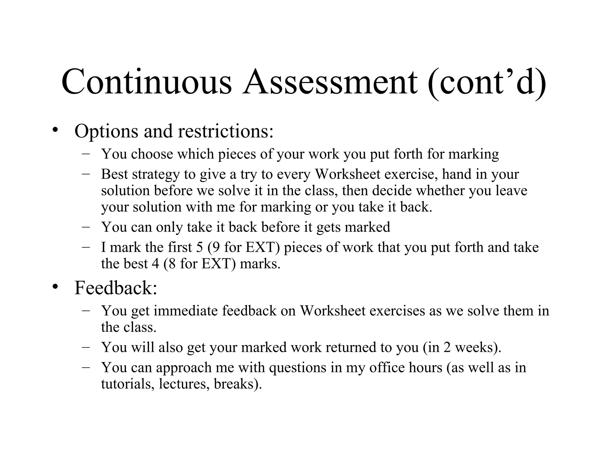 Continuous Assessment (cont’d) Options and restrictions: You choose which pieces of your work you put forth for marking Best strategy to give a try to every Worksheet exercise, hand in your solution before we solve it in the class, then decide whether you leave your solution with me for marking or you take it back.  You can only take it back before it gets marked I mark the first 5 (9 for EXT) pieces of work that you put forth and take the best 4 (8 for EXT) marks. Feedback: You get immediate feedback on Worksheet exercises as we solve them in the class. You will also get your marked work returned to you (in 2 weeks). You can approach me with questions in my office hours (as well as in tutorials, lectures, breaks). 