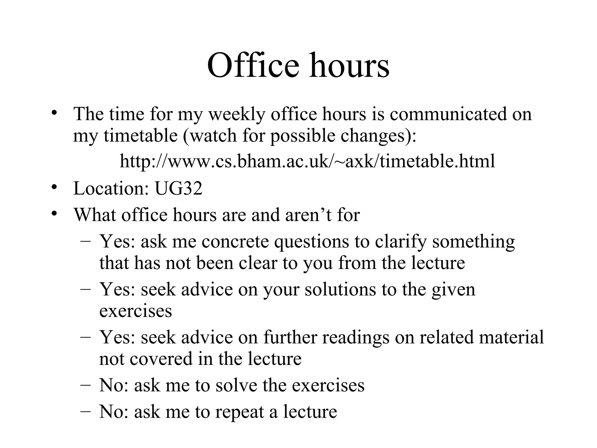 Office hours The time for my weekly office hours is communicated on my timetable  (watch for possible changes): Location: UG32 What office hours are and aren’t for Yes: ask me concrete questions to clarify something that has not been clear to you from the lecture Yes: seek advice on your solutions to the given exercises Yes: seek advice on further readings on related material not covered in the lecture No: ask me to solve the exercises No: ask me to repeat a lecture  http://www.cs.bham.ac.uk/~axk/timetable.html 