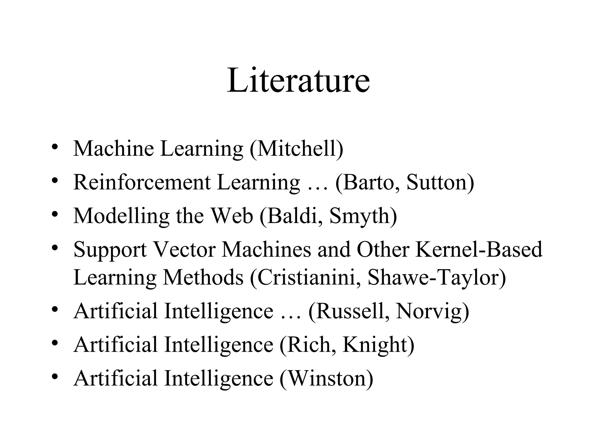 Literature Machine Learning (Mitchell) Reinforcement Learning … (Barto, Sutton) Modelling the Web (Baldi, Smyth) Support Vector Machines and Other Kernel-Based Learning Methods (Cristianini, Shawe-Taylor)  Artificial Intelligence … (Russell, Norvig) Artificial Intelligence (Rich, Knight) Artificial Intelligence (Winston)  