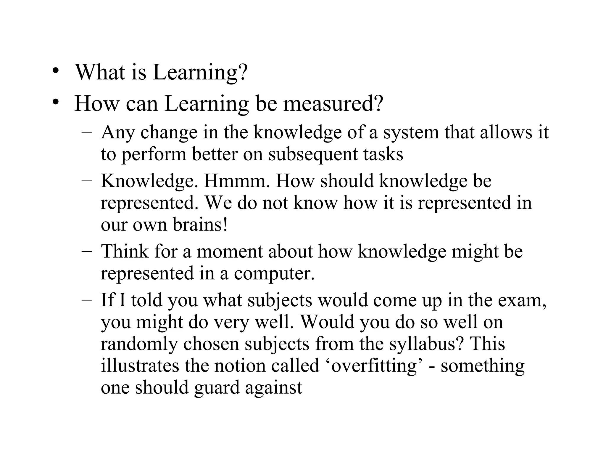 What is Learning? How can Learning be measured? Any change in the knowledge of a system that allows it to perform better on subsequent tasks Knowledge. Hmmm. How should knowledge be represented. We do not know how it is represented in our own brains! Think for a moment about how knowledge might be represented in a computer. If I told you what subjects would come up in the exam, you might do very well. Would you do so well on randomly chosen subjects from the syllabus? This illustrates the notion called ‘overfitting’ - something one should guard against 