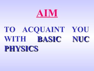 AIM TO ACQUAINT YOU WITH   BASIC NUC PHYSICS 