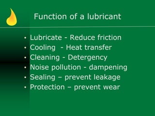 Function of a lubricant
• Lubricate - Reduce friction
• Cooling - Heat transfer
• Cleaning - Detergency
• Noise pollution - dampening
• Sealing – prevent leakage
• Protection – prevent wear
 