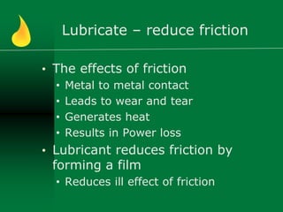 Lubricate – reduce friction
• The effects of friction
• Metal to metal contact
• Leads to wear and tear
• Generates heat
• Results in Power loss
• Lubricant reduces friction by
forming a film
• Reduces ill effect of friction
 