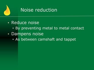 Noise reduction
• Reduce noise
• By preventing metal to metal contact
• Dampens noise
• As between camshaft and tappet
 