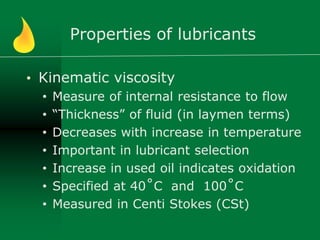 Properties of lubricants
• Kinematic viscosity
• Measure of internal resistance to flow
• “Thickness” of fluid (in laymen terms)
• Decreases with increase in temperature
• Important in lubricant selection
• Increase in used oil indicates oxidation
• Specified at 40˚C and 100˚C
• Measured in Centi Stokes (CSt)
 