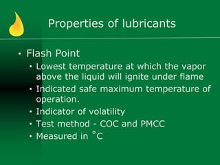 Properties of lubricants
• Flash Point
• Lowest temperature at which the vapor
above the liquid will ignite under flame
• Indicated safe maximum temperature of
operation.
• Indicator of volatility
• Test method - COC and PMCC
• Measured in ˚C
 