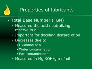 Properties of lubricants
• Total Base Number (TBN)
• Measured the acid neutralizing
reserve in oil.
• Important for deciding discard of oil
• Decreases due to
• Oxidation of oil
• Water contamination
• Fuel contamination
• Measured in Mg KOH/gm of oil
 