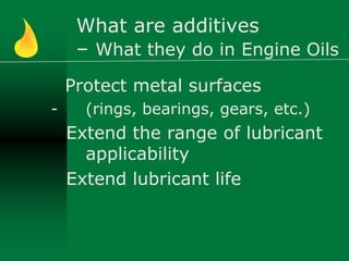 What are additives
– What they do in Engine Oils
Protect metal surfaces
- (rings, bearings, gears, etc.)
Extend the range of lubricant
applicability
Extend lubricant life
 