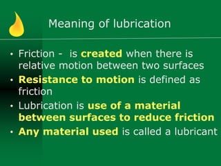 Meaning of lubrication
• Friction - is created when there is
relative motion between two surfaces
• Resistance to motion is defined as
friction
• Lubrication is use of a material
between surfaces to reduce friction
• Any material used is called a lubricant
 