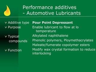 Performance additives
- Automotive Lubricants
 Additive type
 Purpose
 Typical
compounds
 Function
Pour Point Depressant
Enable lubricant to flow at lo
temperature
Alkylated naphthalene
Phenolic polymers, Ploymethacrylates
Maleate/fumerate copolymer esters
Modify wax crystal formation to reduce
interlocking
 