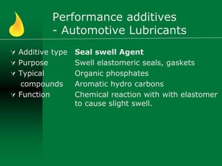 Performance additives
- Automotive Lubricants
 Additive type
 Purpose
 Typical
compounds
 Function
Seal swell Agent
Swell elastomeric seals, gaskets
Organic phosphates
Aromatic hydro carbons
Chemical reaction with with elastomer
to cause slight swell.
 