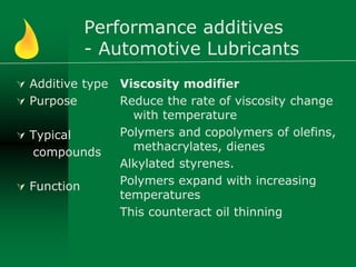 Performance additives
- Automotive Lubricants
 Additive type
 Purpose
 Typical
compounds
 Function
Viscosity modifier
Reduce the rate of viscosity change
with temperature
Polymers and copolymers of olefins,
methacrylates, dienes
Alkylated styrenes.
Polymers expand with increasing
temperatures
This counteract oil thinning
 