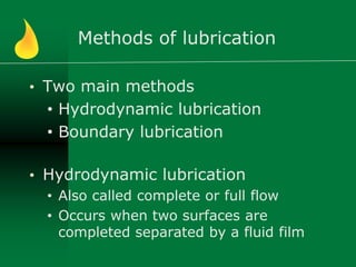 Methods of lubrication
• Two main methods
• Hydrodynamic lubrication
• Boundary lubrication
• Hydrodynamic lubrication
• Also called complete or full flow
• Occurs when two surfaces are
completed separated by a fluid film
 