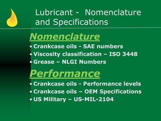 Lubricant - Nomenclature
and Specifications
Nomenclature
• Crankcase oils - SAE numbers
• Viscosity classification – ISO 3448
• Grease – NLGI Numbers
Performance
• Crankcase oils - Performance levels
• Crankcase oils – OEM Specifications
• US Military – US-MIL-2104
 