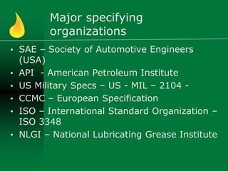 Major specifying
organizations
• SAE – Society of Automotive Engineers
(USA)
• API - American Petroleum Institute
• US Military Specs – US - MIL – 2104 -
• CCMC – European Specification
• ISO – International Standard Organization –
ISO 3348
• NLGI – National Lubricating Grease Institute
 