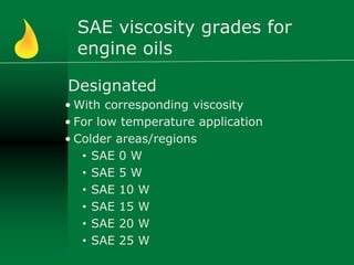 SAE viscosity grades for
engine oils
Designated
• With corresponding viscosity
• For low temperature application
• Colder areas/regions
• SAE 0 W
• SAE 5 W
• SAE 10 W
• SAE 15 W
• SAE 20 W
• SAE 25 W
 